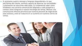  Si ajustamos nuestro mensaje y lenguaje respondiendo a lo que 
percibimos del cliente, seremos capaces de detectar sus necesidades 
y plantearles las soluciones adecuadas. Es fundamental saber cómo 
establecer una correcta comunicación adaptada a cada prospecto y 
conocer cómo integrarlo a nuestra estrategia de ventas. Realizar una 
comunicación efectiva permitirá que nuestros procesos de negociación 
sean exitosos y esto se traducirá en un aumento en nuestros cierres de 
ventas. 
