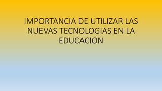 IMPORTANCIA DE UTILIZAR LAS
NUEVAS TECNOLOGIAS EN LA
EDUCACION
 
