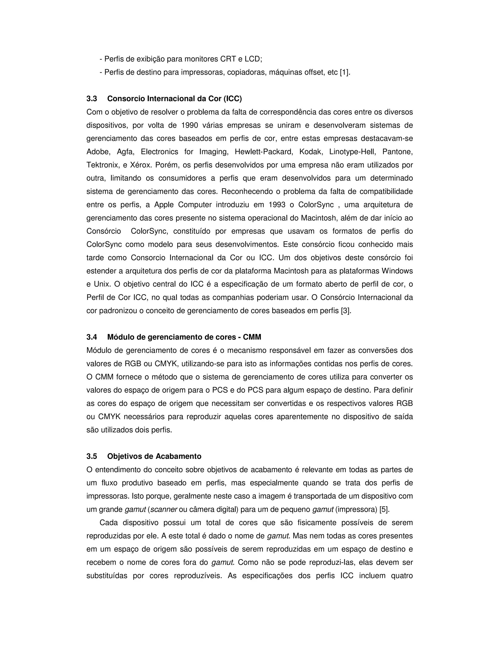 - Perfis de exibição para monitores CRT e LCD;
      - Perfis de destino para impressoras, copiadoras, máquinas offset, etc [1].


3.3     Consorcio Internacional da Cor (ICC)
Com o objetivo de resolver o problema da falta de correspondência das cores entre os diversos
dispositivos, por volta de 1990 várias empresas se uniram e desenvolveram sistemas de
gerenciamento das cores baseados em perfis de cor, entre estas empresas destacavam-se
Adobe, Agfa, Electronics for Imaging, Hewlett-Packard, Kodak, Linotype-Hell, Pantone,
Tektronix, e Xérox. Porém, os perfis desenvolvidos por uma empresa não eram utilizados por
outra, limitando os consumidores a perfis que eram desenvolvidos para um determinado
sistema de gerenciamento das cores. Reconhecendo o problema da falta de compatibilidade
entre os perfis, a Apple Computer introduziu em 1993 o ColorSync , uma arquitetura de
gerenciamento das cores presente no sistema operacional do Macintosh, além de dar início ao
Consórcio      ColorSync, constituído por empresas que usavam os formatos de perfis do
ColorSync como modelo para seus desenvolvimentos. Este consórcio ficou conhecido mais
tarde como Consorcio Internacional da Cor ou ICC. Um dos objetivos deste consórcio foi
estender a arquitetura dos perfis de cor da plataforma Macintosh para as plataformas Windows
e Unix. O objetivo central do ICC é a especificação de um formato aberto de perfil de cor, o
Perfil de Cor ICC, no qual todas as companhias poderiam usar. O Consórcio Internacional da
cor padronizou o conceito de gerenciamento de cores baseados em perfis [3].


3.4     Módulo de gerenciamento de cores - CMM
Módulo de gerenciamento de cores é o mecanismo responsável em fazer as conversões dos
valores de RGB ou CMYK, utilizando-se para isto as informações contidas nos perfis de cores.
O CMM fornece o método que o sistema de gerenciamento de cores utiliza para converter os
valores do espaço de origem para o PCS e do PCS para algum espaço de destino. Para definir
as cores do espaço de origem que necessitam ser convertidas e os respectivos valores RGB
ou CMYK necessários para reproduzir aquelas cores aparentemente no dispositivo de saída
são utilizados dois perfis.


3.5     Objetivos de Acabamento
O entendimento do conceito sobre objetivos de acabamento é relevante em todas as partes de
um fluxo produtivo baseado em perfis, mas especialmente quando se trata dos perfis de
impressoras. Isto porque, geralmente neste caso a imagem é transportada de um dispositivo com
um grande gamut (scanner ou câmera digital) para um de pequeno gamut (impressora) [5].
      Cada dispositivo possui um total de cores que são fisicamente possíveis de serem
reproduzidas por ele. A este total é dado o nome de gamut. Mas nem todas as cores presentes
em um espaço de origem são possíveis de serem reproduzidas em um espaço de destino e
recebem o nome de cores fora do gamut. Como não se pode reproduzi-las, elas devem ser
substituídas por cores reproduzíveis. As especificações dos perfis ICC incluem quatro
 