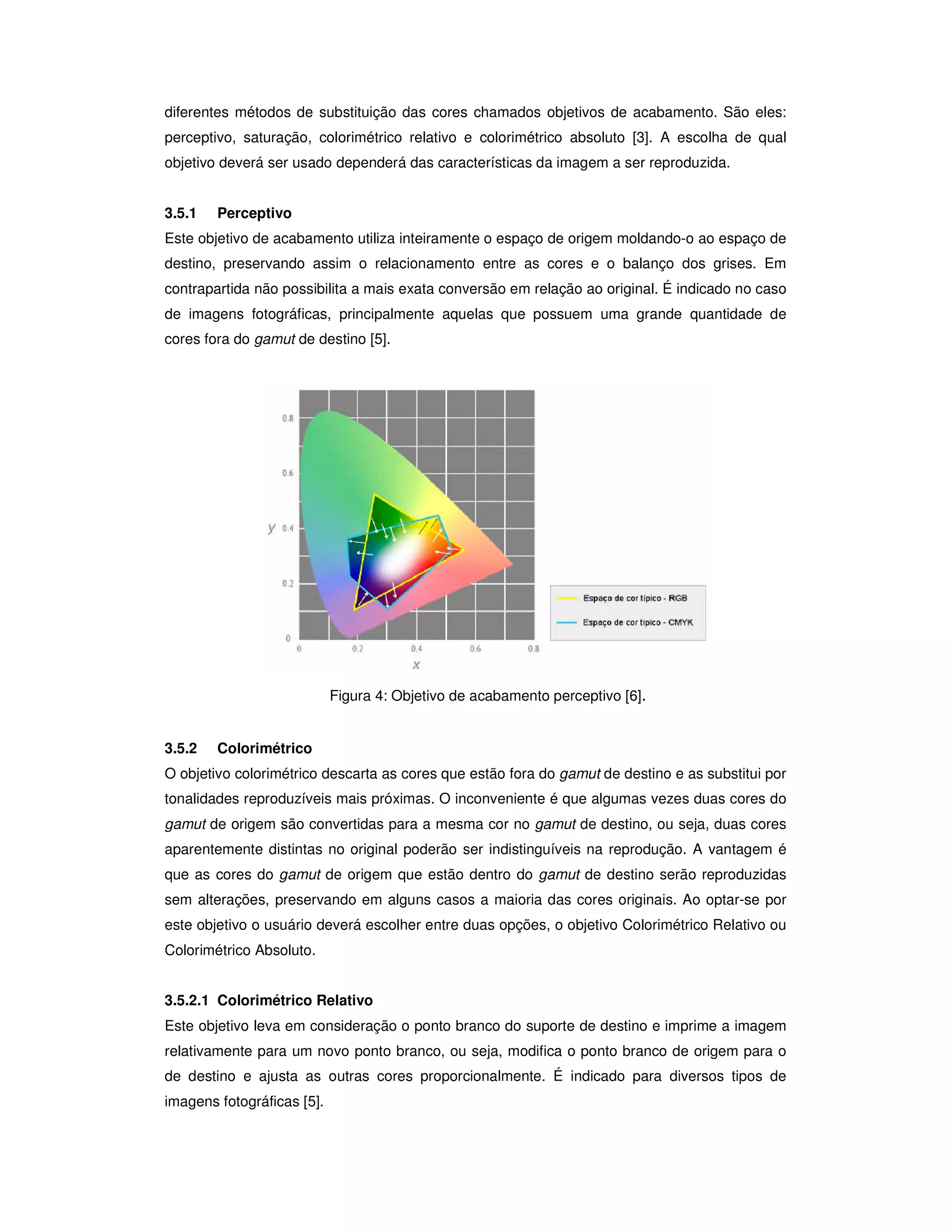 diferentes métodos de substituição das cores chamados objetivos de acabamento. São eles:
perceptivo, saturação, colorimétrico relativo e colorimétrico absoluto [3]. A escolha de qual
objetivo deverá ser usado dependerá das características da imagem a ser reproduzida.


3.5.1   Perceptivo
Este objetivo de acabamento utiliza inteiramente o espaço de origem moldando-o ao espaço de
destino, preservando assim o relacionamento entre as cores e o balanço dos grises. Em
contrapartida não possibilita a mais exata conversão em relação ao original. É indicado no caso
de imagens fotográficas, principalmente aquelas que possuem uma grande quantidade de
cores fora do gamut de destino [5].




                            Figura 4: Objetivo de acabamento perceptivo [6].


3.5.2   Colorimétrico
O objetivo colorimétrico descarta as cores que estão fora do gamut de destino e as substitui por
tonalidades reproduzíveis mais próximas. O inconveniente é que algumas vezes duas cores do
gamut de origem são convertidas para a mesma cor no gamut de destino, ou seja, duas cores
aparentemente distintas no original poderão ser indistinguíveis na reprodução. A vantagem é
que as cores do gamut de origem que estão dentro do gamut de destino serão reproduzidas
sem alterações, preservando em alguns casos a maioria das cores originais. Ao optar-se por
este objetivo o usuário deverá escolher entre duas opções, o objetivo Colorimétrico Relativo ou
Colorimétrico Absoluto.


3.5.2.1 Colorimétrico Relativo
Este objetivo leva em consideração o ponto branco do suporte de destino e imprime a imagem
relativamente para um novo ponto branco, ou seja, modifica o ponto branco de origem para o
de destino e ajusta as outras cores proporcionalmente. É indicado para diversos tipos de
imagens fotográficas [5].
 