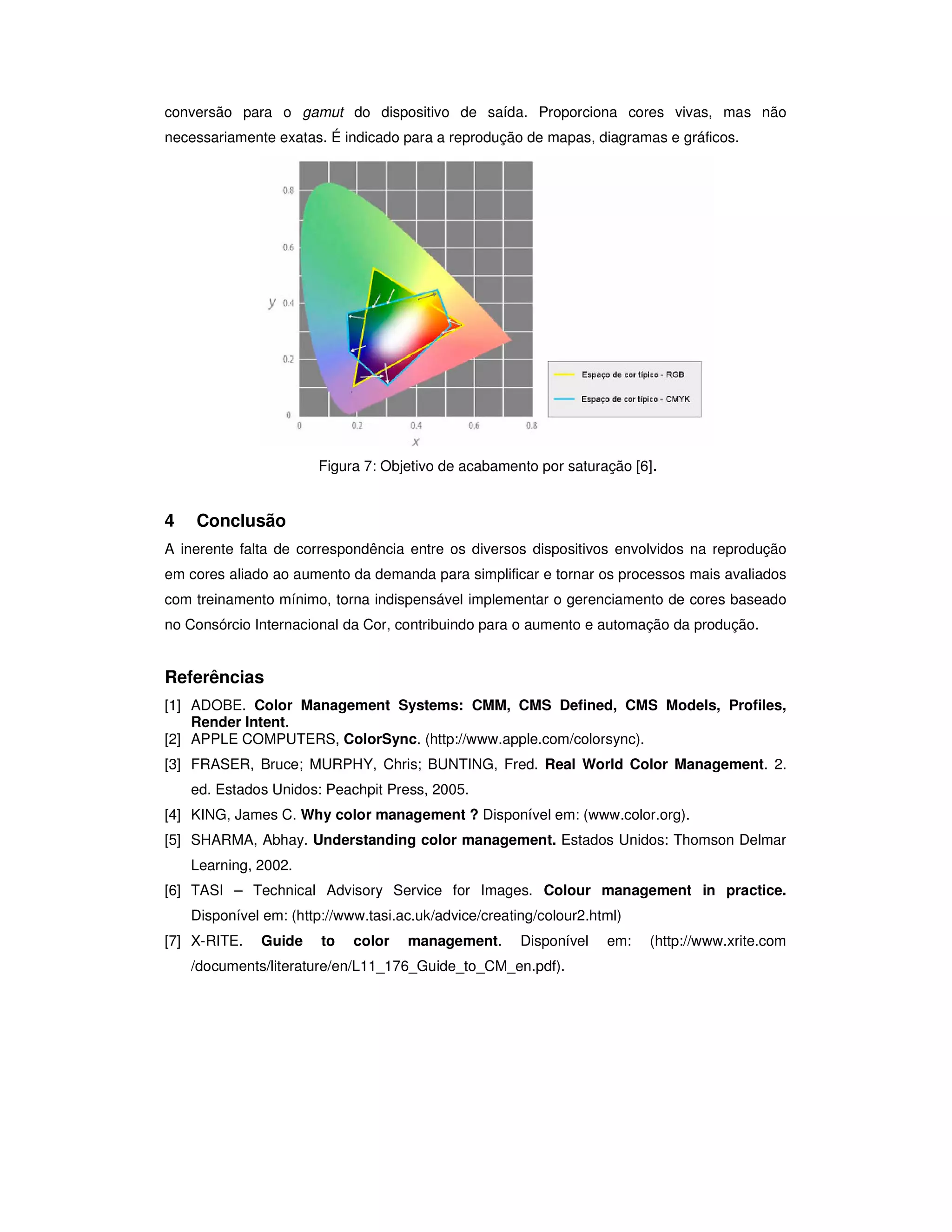 conversão para o gamut do dispositivo de saída. Proporciona cores vivas, mas não
necessariamente exatas. É indicado para a reprodução de mapas, diagramas e gráficos.




                       Figura 7: Objetivo de acabamento por saturação [6].


4   Conclusão
A inerente falta de correspondência entre os diversos dispositivos envolvidos na reprodução
em cores aliado ao aumento da demanda para simplificar e tornar os processos mais avaliados
com treinamento mínimo, torna indispensável implementar o gerenciamento de cores baseado
no Consórcio Internacional da Cor, contribuindo para o aumento e automação da produção.


Referências
[1] ADOBE. Color Management Systems: CMM, CMS Defined, CMS Models, Profiles,
    Render Intent.
[2] APPLE COMPUTERS, ColorSync. (http://www.apple.com/colorsync).
[3] FRASER, Bruce; MURPHY, Chris; BUNTING, Fred. Real World Color Management. 2.
    ed. Estados Unidos: Peachpit Press, 2005.
[4] KING, James C. Why color management ? Disponível em: (www.color.org).
[5] SHARMA, Abhay. Understanding color management. Estados Unidos: Thomson Delmar
    Learning, 2002.
[6] TASI – Technical Advisory Service for Images. Colour management in practice.
    Disponível em: (http://www.tasi.ac.uk/advice/creating/colour2.html)
[7] X-RITE.   Guide     to   color   management.       Disponível   em:   (http://www.xrite.com
    /documents/literature/en/L11_176_Guide_to_CM_en.pdf).
 