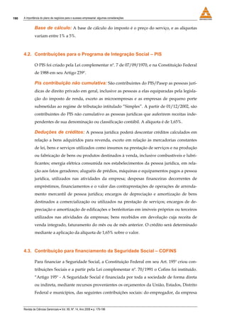 190   A importância do plano de negócios para o sucesso empresarial: algumas considerações


               Base de cálculo: A base de cálculo do imposto é o preço do serviço, e as alíquotas
               variam entre 1% a 5%.



      4.2. Contribuições para o Programa de Integração Social – PIS

               O PIS foi criado pela Lei complementar nº. 7 de 07/09/1970, e na Constituição Federal
               de 1988 em seu Artigo 239º.

               Pis contribuição não cumulativa: São contribuintes do PIS/Pasep as pessoas jurí-
               dicas de direito privado em geral, inclusive as pessoas a elas equiparadas pela legisla-
               ção do imposto de renda, exceto as microempresas e as empresas de pequeno porte
               submetidas ao regime de tributação intitulado “Simples”. A partir de 01/12/2002, são
               contribuintes do PIS não cumulativo as pessoas jurídicas que auferirem receitas inde-
               pendentes de sua denominação ou classificação contábil. A alíquota é de 1,65%.

               Deduções de créditos: A pessoa jurídica poderá descontar créditos calculados em
               relação a bens adquiridos para revenda, exceto em relação às mercadorias constantes
               de lei, bens e serviços utilizados como insumos na prestação de serviços e na produção
               ou fabricação de bens ou produtos destinados à venda, inclusive combustíveis e lubri-
               ficantes; energia elétrica consumida nos estabelecimentos da pessoa jurídica, em rela-
               ção aos fatos geradores; aluguéis de prédios, máquinas e equipamentos pagos a pessoa
               jurídica, utilizados nas atividades da empresa; despesas financeiras decorrentes de
               empréstimos, financiamentos e o valor das contraprestações de operações de arrenda-
               mento mercantil de pessoa jurídica; encargos de depreciação e amortização de bens
               destinados a comercialização ou utilizados na prestação de serviços; encargos de de-
               preciação e amortização de edificações e benfeitorias em imóveis próprios ou terceiros
               utilizados nas atividades da empresas; bens recebidos em devolução cuja receita de
               venda integrado, faturamento do mês ou de mês anterior. O crédito será determinado
               mediante a aplicação da alíquota de 1,65% sobre o valor.



      4.3. Contribuição para financiamento da Seguridade Social – COFINS

               Para financiar a Seguridade Social, a Constituição Federal em seu Art. 195º criou con-
               tribuições Sociais e a partir pela Lei complementar nº. 70/1991 o Cofins foi instituído.
               “Artigo 195º - A Seguridade Social é financiada por toda a sociedade de forma direta
               ou indireta, mediante recursos provenientes os orçamentos da União, Estados, Distrito
               Federal e municípios, das seguintes contribuições sociais: do empregador, da empresa


      Revista de Ciências Gerenciais • Vol. XII, Nº. 14, Ano 2008 • p. 179-196
 