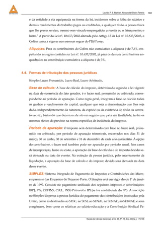 Lourdes P. S. Manhani, Alessandre Oliveira Ferreira    191


    e da entidade a ela equiparada na forma da lei, incidentes sobre a folha de salários e
    demais rendimentos do trabalho pagos ou creditados, a qualquer título, a pessoa física
    que lhe preste serviço, mesmo sem vínculo empregatício; a receita ou o faturamento; o
    lucro.” A partir da Lei nº. 10.637/2002 alterada pelo Artigo 15 da Lei nº. 10.833/2003, o
    Cofins passa a vigorar nas mesmas regras do PIS/Pasep.

    Alíquotas: Para os contribuintes do Cofins não cumulativo a alíquota é de 7,6%, res-
    peitando as regras contidas na Lei nº. 10.637/2002, já para os demais contribuintes en-
    quadrados na contribuição cumulativa a alíquota é de 3%.



4.4. Formas de tributação das pessoas jurídicas

    Simples Lucro Presumido, Lucro Real, Lucro Arbitrado.

    Base de cálculo: A base de cálculo do imposto, determinada segundo a lei vigente
    na data de ocorrência do fato gerador, é o lucro real, presumido ou arbitrado, corres-
    pondente ao período de apuração. Como regra geral, integram a base de cálculo todos
    os ganhos e rendimentos de capital, qualquer que seja a denominação que lhes seja
    dada, independentemente da natureza, da espécie ou da existência de titulo ou contra-
    to escrito, bastando que decorram de ato ou negocio que, pela sua finalidade, tenha os
    mesmos efeitos do previsto na norma especifica de incidência do imposto.

    Período de apuração: O imposto será determinado com base no lucro real, presu-
    mido ou arbitrado, por período de apuração trimestrais, encerrados nos dias 31 de
    março, 30 de junho, 30 de setembro e 31 de dezembro de cada ano-calendário. À opção
    do contribuinte, o lucro real também pode ser apurado por período anual. Nos casos
    de incorporação, fusão ou cisão, a apuração da base de cálculo e do imposto devido se-
    rá efetuada na data do evento. Na extinção da pessoa jurídica, pelo encerramento da
    liquidação, a apuração da base de cálculo e do imposto devido será efetuada na data
    desse evento.

    SIMPLES: Sistema Integrado de Pagamento de Impostos e Contribuições das Micro-
    empresas e das Empresas de Pequeno Porte. O Simples está em vigor desde 1º de janei-
    ro de 1997. Consiste no pagamento unificado dos seguintes impostos e contribuições:
    IRPJ, PIS, COFINS, CSLL, INSS Patronal e IPI (se for contribuinte do IPI). A inscrição
    no Simples dispensa a pessoa Jurídica do pagamento das contribuições instituídas pela
    União, como as destinadas ao SESC, ao SESI, ao SENAI, ao SENAC, ao SEBRAE, e seus
    congêneres, bem como as relativas ao salário-educação e à Contribuição Sindical Pa-



                                                Revista de Ciências Gerenciais • Vol. XII, Nº. 14, Ano 2008 • p. 179-196
 