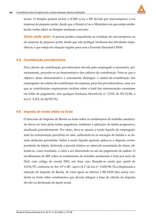 192   A importância do plano de negócios para o sucesso empresarial: algumas considerações


               tronal. O Simples poderá incluir o ICMS e/ou o ISS devido por microempresa e/ou
               empresa de pequeno porte, desde que o Estado e/ou o Município em que esteja estabe-
               lecida venha aderir ao Simples mediante convenio.

               Quem pode optar: A pessoa jurídica enquadrada na condição de microempresa ou
               de empresa de pequeno porte, desde que não pratique nenhuma das atividades impe-
               ditivas, e que esteja em situação regular para com a Fazenda Nacional e INSS.



      4.5. Contribuição previdenciária

               Para cálculo da contribuição previdenciária devida pelo empregado é necessário, pri-
               meiramente, proceder-se ao demonstrativo dos salários-de-contribuição. Frise-se que o
               objetivo desse demonstrativo é unicamente distinguir o salário-de-contribuição dos
               empregados do salário-de-contribuição da empresa, para fins previdenciários, uma vez
               que as contribuições empresariais incidem sobre o total das remunerações constantes
               em folha de pagamento, sem qualquer limitação Decreto-lei nº. 2.318, de 30/12/86, e
               Lei nº. 8.212, de 24/07/91).



      4.6. Imposto de renda retido na fonte

               O desconto do Imposto de Renda na fonte sobre os rendimentos do trabalho assalaria-
               do dever ser feito pelas fontes pagadoras, mediante a aplicação da tabela progressiva,
               atualizada periodicamente. Por tanto, deve-se apurar a renda líquida do empregado:
               total da remuneração percebida no mês, subtraindo-se os encargos de família e as de-
               mais deduções permitidas. Sobre a renda líquida apurada aplica-se a alíquota corres-
               pondente da tabela, deduzida a parcela relativa ao intervalo acumulado de classe, ob-
               tendo-se, como resultado, o valor a ser descontado no ato do pagamento do salário. O
               recolhimento do IRF sobre os rendimentos do trabalho assalariado é feito por meio de
               Darf, com código da receita 0561, em duas vias. Ressalte-se ainda que, partir de
               10/01/97, conforme os Art. 67º e 68º, caput e § 1º da Lei nº. 9.430/96: Fica dispensada a
               retenção de Imposto de Renda, de valor igual ou inferior a R$ 10,00 (dez reais), inci-
               dente na fonte sobre rendimentos que devam integrar a base de cálculo do imposto
               devido na declaração de ajuste anual.




      Revista de Ciências Gerenciais • Vol. XII, Nº. 14, Ano 2008 • p. 179-196
 