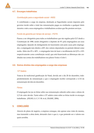 Lourdes P. S. Manhani, Alessandre Oliveira Ferreira    193


4.7. Encargos trabalhistas


     Contribuição para a seguridade social - INSS

     A contribuição a cargo da empresa, destinada as Seguridades sociais impostos pelo
     governo incide sobre o total das remunerações pagas ou creditadas a qualquer título
     durante o mês a seus empregados e trabalhadores avulsos que lhe prestem serviços.


     Fundo de garantia por tempo de serviço - FGTS

     Passou a ser obrigatório para todos os trabalhadores que são regidos pela CLT desde a
     Constituição de 1988, sendo obrigatório o depósito de 8% pela empregadora aos seus
     empregados. Quando do desligamento do funcionário sem justa causa pelo emprega-
     dor, o empregado tem direito a 40% dos valores depositados no período laboral como
     multa. Além dos 8% e 40% , o empregador tem de fazer o recolhimento de 0,5% e 10%
     respectivamente como contribuição social, que está financiando as diferenças não cre-
     ditadas nas contas dos trabalhadores nos planos Verão e Color I.



4.8. Outros direitos dos empregados a cargo das empresas


     13º Salário

     Trata-se da tradicional gratificação de Natal, devida até o dia 20 de dezembro, inde-
     pendentemente da remuneração a que o empregado receber corresponde a 1/12 da
     remuneração devida em dezembro.


     Férias

     O empregado faz jus às férias sobre sua remuneração cabendo sobre estas o abono de
     1/3 do valor devido. Tanto sobre o 13º salário como sobre as férias incide os encargos
     trabalhistas. .(FILHO, A. C. F. M. et al., ESAMC, 2006).



5.   CONCLUSÃO

     Através do plano de negócio, a empresa consegue, não apenas uma visão do mesmo,
     mas transmitir a alma deste, deixando claro o que é, o que pretende ser e valores nos
     quais acredita.




                                                 Revista de Ciências Gerenciais • Vol. XII, Nº. 14, Ano 2008 • p. 179-196
 