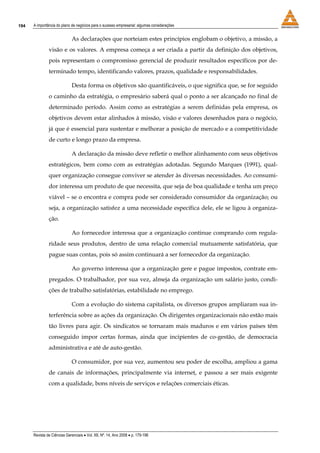 194   A importância do plano de negócios para o sucesso empresarial: algumas considerações


                             As declarações que norteiam estes princípios englobam o objetivo, a missão, a
               visão e os valores. A empresa começa a ser criada a partir da definição dos objetivos,
               pois representam o compromisso gerencial de produzir resultados específicos por de-
               terminado tempo, identificando valores, prazos, qualidade e responsabilidades.

                             Desta forma os objetivos são quantificáveis, o que significa que, se for seguido
               o caminho da estratégia, o empresário saberá qual o ponto a ser alcançado no final de
               determinado período. Assim como as estratégias a serem definidas pela empresa, os
               objetivos devem estar alinhados à missão, visão e valores desenhados para o negócio,
               já que é essencial para sustentar e melhorar a posição de mercado e a competitividade
               de curto e longo prazo da empresa.

                             A declaração da missão deve refletir o melhor alinhamento com seus objetivos
               estratégicos, bem como com as estratégias adotadas. Segundo Marques (1991), qual-
               quer organização consegue conviver se atender às diversas necessidades. Ao consumi-
               dor interessa um produto de que necessita, que seja de boa qualidade e tenha um preço
               viável – se o encontra e compra pode ser considerado consumidor da organização; ou
               seja, a organização satisfez a uma necessidade específica dele, ele se ligou à organiza-
               ção.

                             Ao fornecedor interessa que a organização continue comprando com regula-
               ridade seus produtos, dentro de uma relação comercial mutuamente satisfatória, que
               pague suas contas, pois só assim continuará a ser fornecedor da organização.

                             Ao governo interessa que a organização gere e pague impostos, contrate em-
               pregados. O trabalhador, por sua vez, almeja da organização um salário justo, condi-
               ções de trabalho satisfatórias, estabilidade no emprego.

                             Com a evolução do sistema capitalista, os diversos grupos ampliaram sua in-
               terferência sobre as ações da organização. Os dirigentes organizacionais não estão mais
               tão livres para agir. Os sindicatos se tornaram mais maduros e em vários países têm
               conseguido impor certas formas, ainda que incipientes de co-gestão, de democracia
               administrativa e até de auto-gestão.

                             O consumidor, por sua vez, aumentou seu poder de escolha, ampliou a gama
               de canais de informações, principalmente via internet, e passou a ser mais exigente
               com a qualidade, bons níveis de serviços e relações comerciais éticas.




      Revista de Ciências Gerenciais • Vol. XII, Nº. 14, Ano 2008 • p. 179-196
 