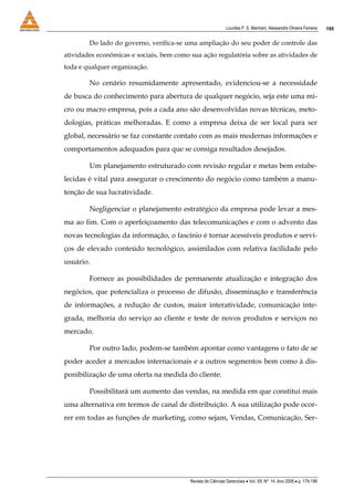 Lourdes P. S. Manhani, Alessandre Oliveira Ferreira    195


        Do lado do governo, verifica-se uma ampliação do seu poder de controle das
atividades econômicas e sociais, bem como sua ação regulatória sobre as atividades de
toda e qualquer organização.

        No cenário resumidamente apresentado, evidenciou-se a necessidade
de busca do conhecimento para abertura de qualquer negócio, seja este uma mi-
cro ou macro empresa, pois a cada ano são desenvolvidas novas técnicas, meto-
dologias, práticas melhoradas. E como a empresa deixa de ser local para ser
global, necessário se faz constante contato com as mais modernas informações e
comportamentos adequados para que se consiga resultados desejados.

        Um planejamento estruturado com revisão regular e metas bem estabe-
lecidas é vital para assegurar o crescimento do negócio como também a manu-
tenção de sua lucratividade.

        Negligenciar o planejamento estratégico da empresa pode levar a mes-
ma ao fim. Com o aperfeiçoamento das telecomunicações e com o advento das
novas tecnologias da informação, o fascínio é tornar acessíveis produtos e servi-
ços de elevado conteúdo tecnológico, assimilados com relativa facilidade pelo
usuário.

        Fornece as possibilidades de permanente atualização e integração dos
negócios, que potencializa o processo de difusão, disseminação e transferência
de informações, a redução de custos, maior interatividade, comunicação inte-
grada, melhoria do serviço ao cliente e teste de novos produtos e serviços no
mercado.

        Por outro lado, podem-se também apontar como vantagens o fato de se
poder aceder a mercados internacionais e a outros segmentos bem como à dis-
ponibilização de uma oferta na medida do cliente.

        Possibilitará um aumento das vendas, na medida em que constitui mais
uma alternativa em termos de canal de distribuição. A sua utilização pode ocor-
rer em todas as funções de marketing, como sejam, Vendas, Comunicação, Ser-




                                          Revista de Ciências Gerenciais • Vol. XII, Nº. 14, Ano 2008 • p. 179-196
 