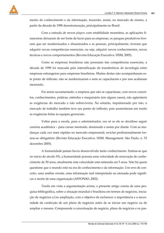 Lourdes P. S. Manhani, Alessandre Oliveira Ferreira    181


mento do conhecimento e da informação, trazendo, assim, no mercado de ensino, a
partir da década de 1990 desestruturação, principalmente no Brasil.

         Com a entrada de novos players com estabilidade monetária, as aplicações fi-
nanceiras deixaram de ser fonte de lucro para as empresas, os parques produtivos tive-
ram que ser modernizados e dinamizados e as pessoas, principalmente, tiveram que
adquirir novas competências essenciais, ou seja, adquirir novos conhecimentos, novas
técnicas e novos comportamentos (Revista Educação Executiva. HSM, 2005).

         Como as empresas brasileiras não possuíam tais competências essenciais, a
década de 1990 foi marcada pela intensificação da transferência de tecnologia entre
empresas estrangeiras para empresas brasileiras. Muitas destas não acompanharam es-
te ponto de inflexão, não se modernizaram e nem se capacitaram e por isso acabaram
morrendo.

         Foi assim sacramentado: a empresa que não se capacitasse, com novos concei-
tos, conhecimentos, práticas, métodos e maquinário (em alguns casos), não agüentaria
as exigências do mercado e não sobreviveria. No entanto, impulsionado por isto, o
mercado de trabalho também teve seu ponto de inflexão, pois aumentaram em muito
as exigências feitas às equipes gerenciais.

         Voltar para a escola, para o administrador, era só se ele se decidisse seguir
carreira acadêmica – para cursar mestrado, doutorado e assim por diante. Com as mu-
danças cada vez mais rápidas no mercado empresarial, reciclar profissionalmente tor-
nou-se obrigatório (Revista Educação Executiva. HSM. Management. São Paulo, n. 53
dezembro 2005).

         A humanidade jamais havia desenvolvido tanto conhecimento. Estima-se que
no início do século XX, a humanidade possuía uma velocidade de renovação de conhe-
cimento de 50 anos; atualmente esta velocidade está estimada em 5 anos. Não há quem
questione que o mundo está na era do conhecimento e da informação. Um erro de con-
ceito, uma análise errada, uma informação mal interpretada ou atrasada pode signifi-
car a morte de uma organização (AFFONSO, 2003).

         Tendo em vista a argumentação acima, o presente artigo consta de uma pes-
quisa bibliográfica, sobre a situação mundial e brasileira em termos de negócios, inicia-
ção de negócios e/ou ampliação, com o objetivo de esclarecer a importância e a neces-
sidade da confecção de um plano de negócios antes de se iniciar um negócio ou de
ampliar o mesmo. Compreende a conceituação de negócio, plano de negócios e os pas-



                                              Revista de Ciências Gerenciais • Vol. XII, Nº. 14, Ano 2008 • p. 179-196
 