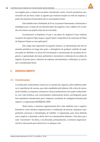 182   A importância do plano de negócios para o sucesso empresarial: algumas considerações


               sos exigidos para a criação de um plano, desenhando, assim, networks produtivas, des-
               crevendo em um fluxo, todos os agentes que realizam funções na rede da empresa, a
               partir dos primeiros fornecedores até os consumidores finais.

                             Este trabalho tem a finalidade de levar, às pessoas interessadas, informações e
               estratégias para a criação de um eficiente plano de negócios, com o objetivo de se estu-
               dar com clareza um projeto antes de ser executado.

                             Levantaremos as hipóteses: O que é um plano de negócios? Como elaborar
               um plano de negócios? Que etapas a seguir? Qual a importância da confecção do Plano
               de Negócios? Quais as suas aplicações?

                             Este artigo está organizado da seguinte maneira. a) Apresentação das três di-
               mensões primitivas ao longo das quais, a abrangência de qualquer unidade de negó-
               cios pode ser definida e os riscos; b) Conceituação e caracterização de um plano de ne-
               gócios; c) apresentação das fases pertinentes e necessárias à confecção de um plano de
               negócio; d) passos para a abertura da empresa, documentação e tributação; e) conclu-
               são e considerações finais.



      2.       DESENVOLVIMENTO


      2.1. Considerações

               A corrida pelo conhecimento, iniciou-se no mundo dos negócios, pelas melhores práti-
               cas e experiências de sucesso, que estão espalhadas pelo planeta. Sob a ótica de merca-
               do de trabalho, as empresas começaram a buscar profissionais com amplo conhecimen-
               to, com visão holística, com extraordinário embasamento teórico, privilegiando quem
               tem experiência internacional, pois a empresa é resultante do amálgama formado pelo
               negócio e a organização (MARQUES, 2001).

                             Desta forma, a estrutura organizacional deve estar alinhada com o negócio.
               Entende-se como estrutura organizacional, a combinação de pessoas, máquinas, equi-
               pamentos, processos e metodologias de trabalho. A organização, para estar alinhada
               com o negócio, a demanda e oferta, deve ser extremamente dinâmica. Vale dizer que a
               cada “movimento” da oferta, e da demanda, principalmente, a estrutura organizacio-
               nal deve estar pronta para absorvê-lo e se adequar a ele.




      Revista de Ciências Gerenciais • Vol. XII, Nº. 14, Ano 2008 • p. 179-196
 