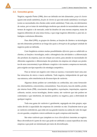 Lourdes P. S. Manhani, Alessandre Oliveira Ferreira    183


2.2. Conceitos gerais

    Negócio, segundo Porter (1986), deve ser definido em três dimensões: grupo de clientes
    (quem está sendo satisfeito), funções de clientes (o que está sendo satisfeito) e tecnologias
    (como as necessidades dos clientes estão sendo satisfeitas). Visão esta, em detrimentos
    de outras, por se tratar de metodologia moderna que atende às necessidades atuais em
    termos de negócio e de mercado, onde há desafios de uma mesma empresa, tratar de
    negócios diferentes de uma única forma, o que exige negócios diferentes e, para tal, es-
    tratégias e estruturas diferentes.

             Para Abel (1991), os grupos de clientes, as funções de clientes e as tecnologias
    são três dimensões primitivas ao longo das quais a abrangência de qualquer unidade de
    negócios pode ser definida.

             Com freqüência existem muitas possibilidades diferentes para se subdividir os
    clientes, as funções e tecnologias, onde a abrangência das atividades e a diferenciação
    dos produtos da empresa, (uns em relação aos outros, para atender às necessidades de
    diferentes segmentos e diferenciação dos produtos da empresa em relação aos produ-
    tos de seus concorrentes) é que definem o negócio e vão manter a empresa no mercado,
    pois exigirão um tipo específico de estratégia competitiva.

             Para se iniciar um negócio com vistas ao sucesso, é necessário fazer uma aná-
    lise minuciosa do micro e macro ambiente. Todo negócio, independente de qual seja
    sua natureza, sofre interferência de diversos tipos de variáveis.

             Algumas destas podem ser controladas ou conhecidas, tais como fornecedo-
    res, intermediários, concorrentes, consumidores. Taxa de juros, taxa de câmbio, produ-
    ção interna bruta (PIB), crescimento demográfico, exportações, importações, aspectos
    culturais, sociais, novas tecnologias, dentre outras, são variáveis que não podem ser
    controladas e que interferem, de maneira positiva ou negativa, para a efetividade de
    qualquer negócio.

             Toda essa gama de variáveis é, geralmente, segregada em dois grupos, sepa-
    rados devido à capacidade das empresas de controlar ou não. Usualmente tem-se que
    as variáveis controláveis, que estão em sua grande maioria na cadeia de valor do negó-
    cio em questão, compõem o micro-ambiente no qual a empresa está inserida.

             São estas variáveis que compõem os riscos diversificáveis inerentes ao negócio.
    Risco diversificável é parte do risco que pode ser atribuído a causas específicas de uma
    empresa e que pode ser minimizado por meio de diversificação.



                                                  Revista de Ciências Gerenciais • Vol. XII, Nº. 14, Ano 2008 • p. 179-196
 