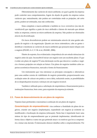 184   A importância do plano de negócios para o sucesso empresarial: algumas considerações


                             Diferentemente das variáveis do micro-ambiente, no qual a gestão da empresa
               pode controlar seus comportamentos, fogem da alçada da gestão da empresa outras
               variáveis que, naturalmente, não podem ser controladas onde as projeções, até certo
               ponto, podem ser estimadas, mas não conhecidas.

                             Estas compõem o macro-ambiente e também os riscos sistemáticos (ou não di-
               versificável) que significa a parte do risco atribuído a fatores de mercado que afetam
               todas as empresas, externo ao micro-ambiente da empresa. Não podem ser eliminados
               através da diversificação.

                             Os riscos diversificáveis podem ser minimizados através de uma gestão ade-
               quada do negócio e da organização. Quanto aos riscos sistemáticos, cabe ao gestor i-
               dentificar e monitorar as variáveis do macro-ambiente que possuem maior relação com
               o negócio (FILHO, A. C. F. M. et al., ESAMC, 2006).

                             Diante do exposto, fica evidenciada a importância de um estudo minucioso do
               negócio antes da ação. Inconcebível iniciar um negócio sem um excelente plano. O que
               é então um plano de negócio? É uma declaração escrita que descreve e analisa o negó-
               cio e fornece projeções em relação ao futuro. Um plano de negócios também cobre as-
               pectos econômicos-financeiros, mercado e fontes de financiamento.

                             Um instrumento que visa estruturar as principais concepções e alternativas
               para uma análise correta de viabilidade do negócio pretendido, proporcionando uma
               avaliação antes de colocar em prática a nova idéia, reduzindo assim, as possibilidades
               de se desperdiçarem recursos e esforços em um negócio inviável.

                             Também é utilizado para a solicitação de empréstimos e financiamento junto a
               instituições financeiras, bem como, para expansão da empresa já existente.



      2.3. Fases de desenvolvimento de um plano de negócios

               Vejamos fases pertinentes e necessárias à confecção de um plano de negócio:

               Caracterização do empreendimento: visa conhecer a finalidade do plano de ne-
               gócios, criando um negócio (implantação), expandindo um negócio já existente ou
               modificando a localização da empresa (relocação). Nesta fase é importante fazer uma
               síntese do tipo de empreendimento que se pretende implementar, identificando de
               forma clara e objetiva o ramo em que pretende atuar e os motivos que leva o empresá-
               rio a tomar esta decisão. É interessante oferecer detalhes sobre o empreendimento. Por




      Revista de Ciências Gerenciais • Vol. XII, Nº. 14, Ano 2008 • p. 179-196
 