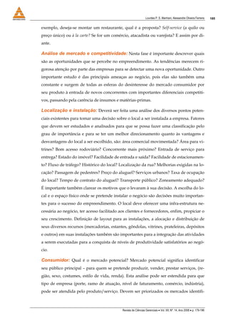 Lourdes P. S. Manhani, Alessandre Oliveira Ferreira    185


exemplo, deseja-se montar um restaurante, qual é a proposta? Self-service (a quilo ou
preço único) ou à la carte? Se for um comércio, atacadista ou varejista? E assim por di-
ante.

Análise de mercado e competitividade: Nesta fase é importante descrever quais
são as oportunidades que se percebe no empreendimento. As tendências merecem ri-
gorosa atenção por parte das empresas para se detectar uma nova oportunidade. Outro
importante estudo é das principais ameaças ao negócio, pois elas são também uma
constante e surgem de todas as esferas do desinteresse do mercado consumidor por
seu produto à entrada de novos concorrentes com importantes diferenciais competiti-
vos, passando pela carência de insumos e matérias-primas.

Localização e instalação: Deverá ser feita uma análise dos diversos pontos poten-
ciais existentes para tomar uma decisão sobre o local a ser instalada a empresa. Fatores
que devem ser estudados e analisados para que se possa fazer uma classificação pelo
grau de importância e para se ter um melhor direcionamento quanto às vantagens e
desvantagens do local a ser escolhido, são: área comercial movimentada? Área para vi-
trines? Bom acesso rodoviário? Concorrente mais próximo? Entrada de serviço para
entrega? Estado do imóvel? Facilidade de entrada e saída? Facilidade de estacionamen-
to? Fluxo de tráfego? Histórico do local? Localização da rua? Melhorias exigidas na lo-
cação? Passagem de pedestres? Preço do aluguel? Serviços urbanos? Taxa de ocupação
do local? Tempo de contrato do aluguel? Transporte público? Zoneamento adequado?
É importante também clarear os motivos que o levaram à sua decisão. A escolha do lo-
cal e o espaço físico onde se pretende instalar o negócio são decisões muito importan-
tes para o sucesso do empreendimento. O local deve oferecer uma infra-estrutura ne-
cessária ao negócio, ter acesso facilitado aos clientes e fornecedores, enfim, propiciar o
seu crescimento. Definição de layout para as instalações, a alocação e distribuição de
seus diversos recursos (mercadorias, estantes, gôndolas, vitrines, prateleiras, depósitos
e outros) em suas instalações também são importantes para a integração das atividades
a serem executadas para a conquista de níveis de produtividade satisfatórios ao negó-
cio.

Consumidor: Qual é o mercado potencial? Mercado potencial significa identificar
seu público principal – para quem se pretende produzir, vender, prestar serviços, (re-
gião, sexo, costumes, estilo de vida, renda). Esta análise pode ser estendida para que
tipo de empresa (porte, ramo de atuação, nível de faturamento, comércio, indústria),
pode ser atendida pelo produto/serviço. Devem ser priorizados os mercados identifi-



                                            Revista de Ciências Gerenciais • Vol. XII, Nº. 14, Ano 2008 • p. 179-196
 