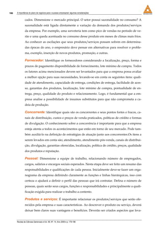 186   A importância do plano de negócios para o sucesso empresarial: algumas considerações


               cados. Dimensione o mercado principal. O setor possui sazonalidade no consumo? A
               sazonalidade está ligada diretamente a variação da demanda dos produtos/serviços
               da empresa. Por exemplo, uma sorveteria tem como pico de vendas no período de ve-
               rão e uma queda acentuada no consumo desse produto em meses de climas mais frios.
               Ao conhecer as oscilações que seus produtos/serviços possam sofrem em determina-
               das épocas do ano, o empresário deve pensar em alternativas para resolver o proble-
               ma, exemplo, inserção de novos produtos, promoção, e outras.

               Fornecedor: Identifique os fornecedores considerando a localização, preço, forma e
               prazos de pagamento disponibilidade de fornecimento, lote mínimo de compra. Todos
               os fatores acima mencionados devem ser levantados para que a empresa possa avaliar
               a melhor opção para suas necessidades, levando-se em conta os seguintes itens: quali-
               dade de atendimento, capacidade de entrega, condições de entrega, facilidade de aces-
               so, garantias dos produtos, localização, lote mínimo de compra, pontualidade de en-
               trega, preço, qualidade do produto e relacionamento. Logo, é fundamental que a em-
               presa analise a possibilidade de insumos substitutos para que não comprometa a ca-
               deia de produção.

               Concorrente: Identifique quais são os concorrentes e seus pontos fortes e fracos, ca-
               nais de distribuição, custos e preços de venda praticados, políticas de crédito e formas
               de divulgação. O conhecimento sobre a concorrência é importante para que a empresa
               esteja atenta a todos os acontecimentos que estão em torno de seu mercado. Pode tam-
               bém auxiliá-lo na definição de estratégias de atuação junto aos concorrentes.Os itens a
               serem levados em conta são; atendimento, atendimento pós-venda, canais de distribui-
               ção, divulgação, garantias oferecidas, localização, política de crédito, preços, qualidade
               dos produtos e reputação.

               Pessoal: Dimensione a equipe de trabalho, relacionando número de empregados,
               cargos, salários e encargos sociais esperados. Nesta etapa deve ser feito um resumo das
               responsabilidades e qualificações de cada pessoa. Inicialmente deve-se fazer um orga-
               nograma da empresa definindo claramente as funções e linhas hierárquicas, isso com
               certeza o ajudará a definir o perfil das pessoas que irá contratar. Defina o número de
               pessoas, quais serão seus cargos, funções e responsabilidades e principalmente a quali-
               ficação exigida para realizar o trabalho a contento.

               Produtos e serviços: É importante relacionar os produtos/serviços que serão ofe-
               recidos pela empresa e suas características. Ao descrever o produto ou serviço, deverá
               deixar bem claros suas vantagens e benefícios. Deverão ser criados aspectos que leva-


      Revista de Ciências Gerenciais • Vol. XII, Nº. 14, Ano 2008 • p. 179-196
 