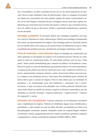 Lourdes P. S. Manhani, Alessandre Oliveira Ferreira    187


rão o consumidor a escolher o produto/serviço em vez de outros disponíveis no mer-
cado. Deve-se aqui, estabelecer áreas de diferenciação. Listar as vantagens do produto
em relação aos concorrentes tais como patente, registro de marca, exclusividade e ou-
tros. Se no final chegar à conclusão de que a vantagem está do outro lado, registre mo-
dificações que serão feitas para reverter este quadro. Lembre-se que o produto/serviço
deve ser melhor do que os dos outros. Estime a capacidade instalada para o primeiro
ano de atividade.

Estratégia competitiva: É necessário definir uma estratégia competitiva com base
nas variáveis: liderança no custo e diferenciação. Definir uma estratégia é fundamental
para traçar um direcionamento do negócio. Essa estratégia pode ser alcançada através
de um controle efetivo dos custos ou até mesmo buscar um diferencial no que se refere
à qualidade dos produtos/serviços, atendimento, tecnologia, marketing e outros.

Plano de marketing e comercialização: Quais as estratégias de comunicação que
serão utilizadas na divulgação do negócio e/ou produtos/serviços? Devem ser anali-
sados os meios de comunicação (rádio, TV, mala direta, internet, carro de som, “rádio
poste”, faixas, jornal, telemarketing) que a empresa irá utilizar, sua freqüência e custo.
Descrever quais os canais de distribuição que pretende utilizar é de suma importância.
A empresa pode adotar uma série de canais para isso, como vendedores internos e ex-
ternos, representantes, franquias, internet e outros. É necessário definir uma marca pa-
ra a empresa e/ou produtos/serviços. Uma marca bem trabalhada pode contribuir de
forma efetiva para o sucesso do negócio. Deve-se estar atento para sua facilidade de
pronúncia e de memorização, para fácil lembrança e associação com o produ-
to/serviço. A ação visa buscar uma afinidade com o cliente potencial. Pretende dire-
cionar todo esforço no sentido de associar o negócio às diversas características que são
atribuídas ao mercado. Exemplo: “empresa tradicional”, “empresa jovem”, “empresa
de vanguarda”, e outros.

Estimativa dos investimentos: é preciso relacionar os investimentos necessários
para a implantação do negócio. Poderão ser detalhados alguns itens, identificando a
quantidade, o valor unitário de cada um deles. São eles: investimentos em obras civis
(terraplanagem, construção, projeto), instalações (custo de compra/aluguel, melhori-
as/reformas, outros), equipamentos (móveis, estantes, prateleiras, gôndolas, máquinas
e equipamentos, veículos, informática) (adaptado de DOLLABELA, 1999).




                                            Revista de Ciências Gerenciais • Vol. XII, Nº. 14, Ano 2008 • p. 179-196
 
