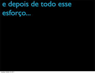 e depois de todo esse
  esforço...




Tuesday, October 18, 2011
 