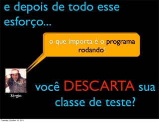 e depois de todo esse
  esforço...
                              o que importa é o programa
                                        e daí?
                                       rodando!




          Sérgio
                            você DESCARTA sua
                               classe de teste?
Tuesday, October 18, 2011
 