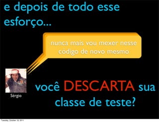 e depois de todo esse
  esforço...
                              o que importa é mexer nesse
                              nunca maisevou o programa
                                          daí?
                                 códigorodando! mesmo
                                        de novo




          Sérgio
                            você DESCARTA sua
                               classe de teste?
Tuesday, October 18, 2011
 