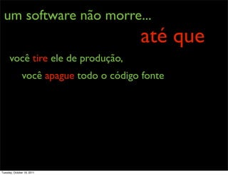 um software não morre...
                                        até que
      você tire ele de produção,
               você apague todo o código fonte




Tuesday, October 18, 2011
 