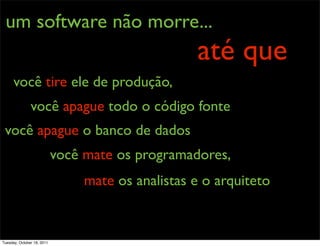 um software não morre...
                                                   até que
      você tire ele de produção,
               você apague todo o código fonte
 você apague o banco de dados
                            você mate os programadores,
                                 mate os analistas e o arquiteto


Tuesday, October 18, 2011
 