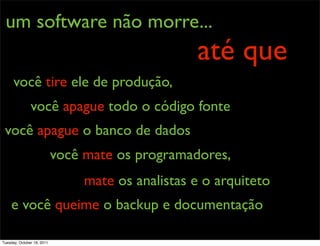um software não morre...
                                                   até que
      você tire ele de produção,
               você apague todo o código fonte
 você apague o banco de dados
                            você mate os programadores,
                                 mate os analistas e o arquiteto
    e você queime o backup e documentação

Tuesday, October 18, 2011
 