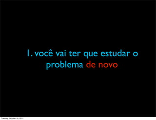 1. você vai ter que estudar o
                                 problema de novo




Tuesday, October 18, 2011
 