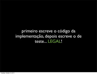 primeiro escreve o código da
                            implementação, depois escreve o de
                                      teste... LEGAL!




Tuesday, October 18, 2011
 