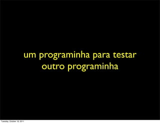 um programinha para testar
                            outro programinha




Tuesday, October 18, 2011
 