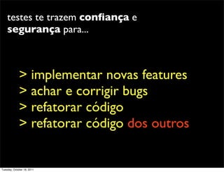 testes te trazem conﬁança e
    segurança para...



             > implementar novas features
             > achar e corrigir bugs
             > refatorar código
             > refatorar código dos outros


Tuesday, October 18, 2011
 