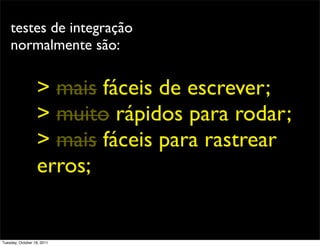 testes de integração
    normalmente são:


                  > mais fáceis de escrever;
                  > muito rápidos para rodar;
                  > mais fáceis para rastrear
                  erros;


Tuesday, October 18, 2011
 