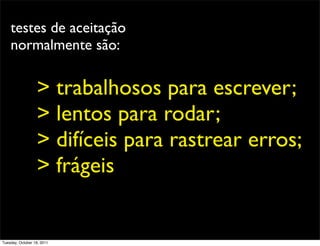 testes de aceitação
    normalmente são:


                  > trabalhosos para escrever;
                  > lentos para rodar;
                  > difíceis para rastrear erros;
                  > frágeis


Tuesday, October 18, 2011
 