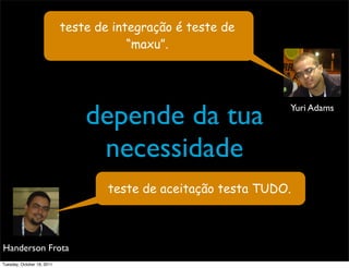 teste de integração é teste de
                                        “maxu”.




                                depende da tua                   Yuri Adams



                                 necessidade
                                    teste de aceitação testa TUDO.



Handerson Frota
Tuesday, October 18, 2011
 
