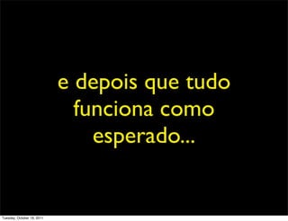 e depois que tudo
                              funciona como
                                esperado...


Tuesday, October 18, 2011
 