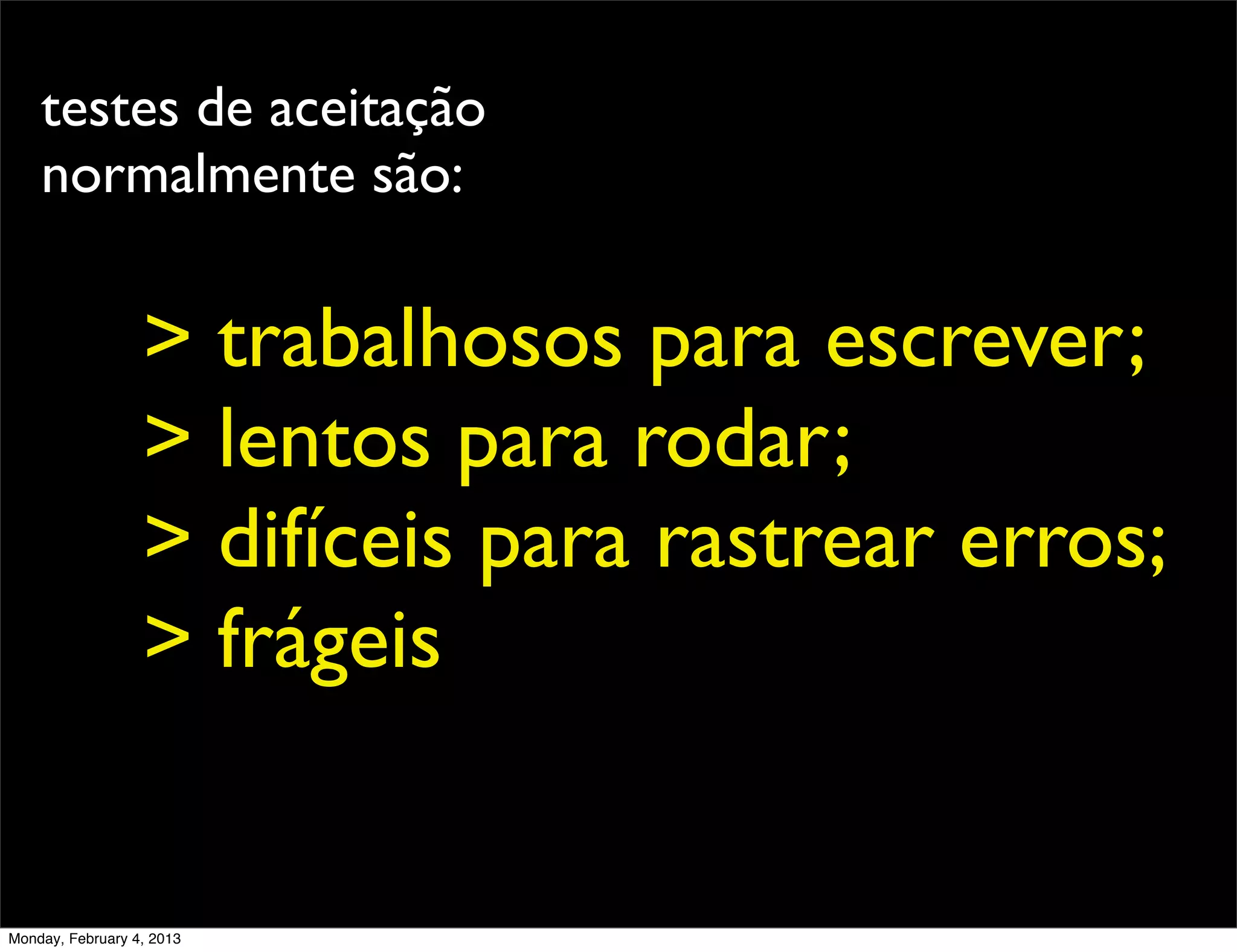 testes de aceitação
    normalmente são:


                  > trabalhosos para escrever;
                  > lentos para rodar;
                  > difíceis para rastrear erros;
                  > frágeis


Monday, February 4, 2013
 