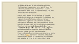 A hidratação a base de sucos frescos de frutas e
hortaliças oferece ao nosso corpo grande parte das
vitaminas, sais minerais, aminoácidos e enzimas
necessárias. Além disso, os líquidos sempre são bem-
vindos ao nosso organismo.
O suco ajuda nosso corpo a assimilar os valiosos
nutrientes encontrados nos alimentos. Encontradas nos
vegetais, frutas e hortaliças, estão as enzimas:
catalisadores orgânicos que aumentam a taxa de
absorção dos alimentos pelo corpo. Entretanto, essas
enzimas são destruídas com o cozimento dos alimentos.
É por isso que uma parte da sua dieta deve ser
constituída de produtos frescos e crus. A digestão
rápida e fácil desses alimentos, possibilitada pelas
enzimas, vai lhe dar mais energia e saúde.
Fruta, verdura ou legume, independentemente da receita
da bebida, a água é presença constante. O líquido é
essencial para manter as funções vitais do organismo,
pois participa de todos os processos metabólicos.
 