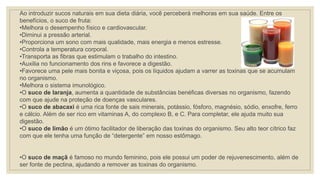 Ao introduzir sucos naturais em sua dieta diária, você perceberá melhoras em sua saúde. Entre os
benefícios, o suco de fruta:
•Melhora o desempenho físico e cardiovascular.
•Diminui a pressão arterial.
•Proporciona um sono com mais qualidade, mais energia e menos estresse.
•Controla a temperatura corporal.
•Transporta as fibras que estimulam o trabalho do intestino.
•Auxilia no funcionamento dos rins e favorece a digestão.
•Favorece uma pele mais bonita e viçosa, pois os líquidos ajudam a varrer as toxinas que se acumulam
no organismo.
•Melhora o sistema imunológico.
•O suco de laranja, aumenta a quantidade de substâncias benéficas diversas no organismo, fazendo
com que ajude na proteção de doenças vasculares.
•O suco de abacaxi é uma rica fonte de sais minerais, potássio, fósforo, magnésio, sódio, enxofre, ferro
e cálcio. Além de ser rico em vitaminas A, do complexo B, e C. Para completar, ele ajuda muito sua
digestão.
•O suco de limão é um ótimo facilitador de liberação das toxinas do organismo. Seu alto teor cítrico faz
com que ele tenha uma função de “detergente” em nosso estômago.
•O suco de maçã é famoso no mundo feminino, pois ele possui um poder de rejuvenescimento, além de
ser fonte de pectina, ajudando a remover as toxinas do organismo.
 