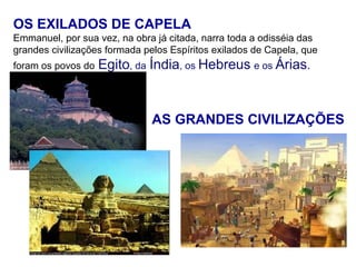 OS EXILADOS DE CAPELA
Emmanuel, por sua vez, na obra já citada, narra toda a odisséia das
grandes civilizações formada pelos Espíritos exilados de Capela, que
foram os povos do   Egito, da Índia, os Hebreus e os Árias.


                              AS GRANDES CIVILIZAÇÕES
 