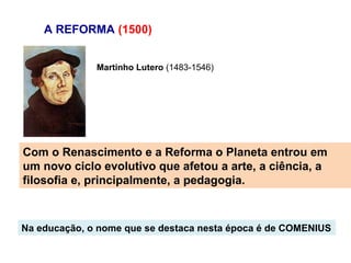 A REFORMA (1500)


              Martinho Lutero (1483-1546)




Com o Renascimento e a Reforma o Planeta entrou em
um novo ciclo evolutivo que afetou a arte, a ciência, a
filosofia e, principalmente, a pedagogia.



Na educação, o nome que se destaca nesta época é de COMENIUS
 