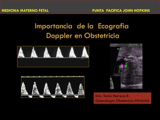 MEDICINA MATERNO FETAL         PUNTA PACIFICA JOHN HOPKINS



               Importancia de la Ecografìa
                  Doppler en Obstetricia




                                Dra. Tania Herrera R.
                                Ginecologia Obstetricia-PANAMA

                                           DRA. TANIA T. HERRERA R.
                                           MEDICINA MATERNOFETAL
 