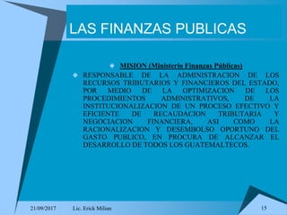 21/09/2017 Lic. Erick Milian 15
LAS FINANZAS PUBLICAS
 MISION (Ministerio Finanzas Públicas)
 RESPONSABLE DE LA ADMINISTRACION DE LOS
RECURSOS TRIBUTARIOS Y FINANCIEROS DEL ESTADO,
POR MEDIO DE LA OPTIMIZACION DE LOS
PROCEDIMIENTOS ADMINISTRATIVOS, DE LA
INSTITUCIONALIZACION DE UN PROCESO EFECTIVO Y
EFICIENTE DE RECAUDACION TRIBUTARIA Y
NEGOCIACION FINANCIERA, ASI COMO LA
RACIONALIZACION Y DESEMBOLSO OPORTUNO DEL
GASTO PUBLICO, EN PROCURA DE ALCANZAR EL
DESARROLLO DE TODOS LOS GUATEMALTECOS.
 