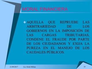 21/09/2017 Lic. Erick Milian 33
MORAL FINANCIERA
AQUELLA QUE REPRUEBE LAS
ARBITRARIEDAD DE LOS
GOBIERNOS EN LA IMPOSICIÓN DE
LAS CARGAS TRIBUTARIAS,
CONDENE EL FRAUDE POR PARTE
DE LOS CIUDADANOS Y EXIJA LA
PUREZA EN EL MANEJO DE LOS
CAUDALES PÚBLICOS.
 