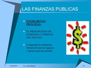 21/09/2017 Lic. Erick Milian 34
LAS FINANZAS PUBLICAS
 INSTRUMENTO
PRINCIPAL:
 EL PRESUPUESTO DE
INGRESOS Y EGRESOS
DEL ESTADO
 Comprende la estimación
formal del total de ingresos
y egresos para un período.
 