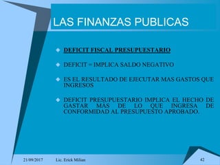 21/09/2017 Lic. Erick Milian 42
LAS FINANZAS PUBLICAS
 DEFICIT FISCAL PRESUPUESTARIO
 DEFICIT = IMPLICA SALDO NEGATIVO
 ES EL RESULTADO DE EJECUTAR MAS GASTOS QUE
INGRESOS
 DEFICIT PRESUPUESTARIO IMPLICA EL HECHO DE
GASTAR MÁS DE LO QUE INGRESA DE
CONFORMIDAD AL PRESUPUESTO APROBADO.
 