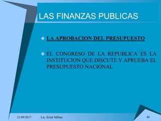 21/09/2017 Lic. Erick Milian 48
LAS FINANZAS PUBLICAS
 LA APROBACION DEL PRESUPUESTO
 EL CONGRESO DE LA REPUBLICA ES LA
INSTITUCION QUE DISCUTE Y APRUEBA EL
PRESUPUESTO NACIONAL
 