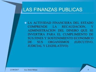 21/09/2017 Lic. Erick Milian 6
LAS FINANZAS PUBLICAS
 LA ACTIVIDAD FINANCIERA DEL ESTADO
COMPRENDE LA RECAUDACION, Y
ADMINISTRACION DEL DINERO QUE SE
INVERTIRA PARA EL CUMPLIMIENTO DE
SUS FINES Y SOSTENIMIENTO ECONOMICO
DE SUS ORGANISMOS (EJECUTIVO,
JUDICIAL Y LEGISLATIVO)
 