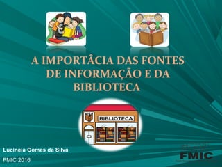 A IMPORTÂCIA DAS FONTES
DE INFORMAÇÃO E DA
BIBLIOTECA
Lucineia Gomes da Silva
FMIC 2016
 