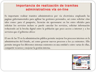 Importancia de realización de tramites
administrativos vía on-line
Es importante realizar tramites administrativos por vía electrónica empleando las
paginas gubernamentales para agilizar las gestiones personales, así como solicitar citas
tales como: para el pasaporte, licencias sin apersonarse en los entes oficiales para
solicitar los servicios incluso se puede cancelar los servicios, solicitar información
reduciendo así la brecha digital entre la población que poco acceso a internet y a los
servicios que el gobierno ofrece
El uso de las TI en la administración pública permite mejorar los procesos internos en la
administración del Estado, así como generar nuevos procesos a los ya existentes. Ello
permite integrar los diferentes sistemas existentes en una entidad o entre varias de ellas,
compartir recursos y mejorar la gestión interna.
Importancia de realización de tramites
administrativos vía on-line
Es importante realizar tramites administrativos por vía electrónica empleando las
paginas gubernamentales para agilizar las gestiones personales, así como solicitar citas
tales como: para el pasaporte, licencias sin apersonarse en los entes oficiales para
solicitar los servicios incluso se puede cancelar los servicios, solicitar información
reduciendo así la brecha digital entre la población que poco acceso a internet y a los
servicios que el gobierno ofrece
El uso de las TI en la administración pública permite mejorar los procesos internos en la
administración del Estado, así como generar nuevos procesos a los ya existentes. Ello
permite integrar los diferentes sistemas existentes en una entidad o entre varias de ellas,
compartir recursos y mejorar la gestión interna.
 