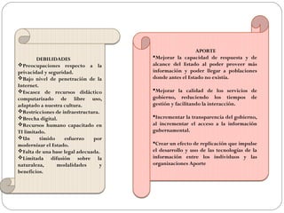 DEBILIDADES
Preocupaciones respecto a la
privacidad y seguridad.
Bajo nivel de penetración de la
Internet.
Escasez de recursos didáctico
computarizado de libre uso,
adaptado a nuestra cultura.
Restricciones de infraestructura.
Brecha digital.
Recursos humano capacitado en
TI limitado.
Un tímido esfuerzo por
modernizar el Estado.
Falta de una base legal adecuada.
Limitada difusión sobre la
naturaleza, modalidades y
beneficios.
APORTE
Mejorar la capacidad de respuesta y de
alcance del Estado al poder proveer más
información y poder llegar a poblaciones
donde antes el Estado no existía.
Mejorar la calidad de los servicios de
gobierno, reduciendo los tiempos de
gestión y facilitando la interacción.
Incrementar la transparencia del gobierno,
al incrementar el acceso a la información
gubernamental.
Crear un efecto de replicación que impulse
el desarrollo y uso de las tecnologías de la
información entre los individuos y las
organizaciones Aporte
 