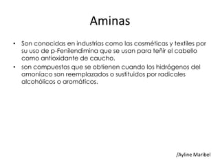 Aminas
• Son conocidas en industrias como las cosméticas y textiles por
su uso de p-Fenilendimina que se usan para teñir el cabello
como antioxidante de caucho.
• son compuestos que se obtienen cuando los hidrógenos del
amoníaco son reemplazados o sustituidos por radicales
alcohólicos o aromáticos.
/Ayline Maribel
 