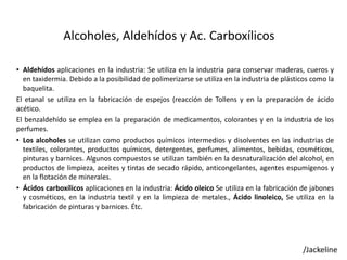 Alcoholes, Aldehídos y Ac. Carboxílicos
• Aldehídos aplicaciones en la industria: Se utiliza en la industria para conservar maderas, cueros y
en taxidermia. Debido a la posibilidad de polimerizarse se utiliza en la industria de plásticos como la
baquelita.
El etanal se utiliza en la fabricación de espejos (reacción de Tollens y en la preparación de ácido
acético.
El benzaldehído se emplea en la preparación de medicamentos, colorantes y en la industria de los
perfumes.
• Los alcoholes se utilizan como productos químicos intermedios y disolventes en las industrias de
textiles, colorantes, productos químicos, detergentes, perfumes, alimentos, bebidas, cosméticos,
pinturas y barnices. Algunos compuestos se utilizan también en la desnaturalización del alcohol, en
productos de limpieza, aceites y tintas de secado rápido, anticongelantes, agentes espumígenos y
en la flotación de minerales.
• Ácidos carboxílicos aplicaciones en la industria: Ácido oleico Se utiliza en la fabricación de jabones
y cosméticos, en la industria textil y en la limpieza de metales., Ácido linoleico, Se utiliza en la
fabricación de pinturas y barnices. Étc.
/Jackeline
 