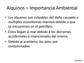 Alquinos – Importancia Ambiental
• Los alquinos son culpables del daño causado a
múltiples ecosistemas marinos debido a que
se encuentran en el petróleo.
• Estos llegan al mar debido a los derrames
accidentales o intencionales del mismo.
• Debido al acetileno, los aires son
contaminados.
/Gustavo
 